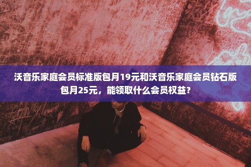 沃音乐家庭会员标准版包月19元和沃音乐家庭会员钻石版包月25元，能领取什么会员权益？