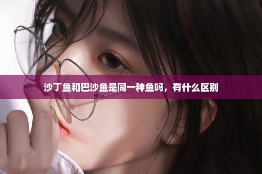 沙丁鱼和巴沙鱼是同一种鱼吗，有什么区别