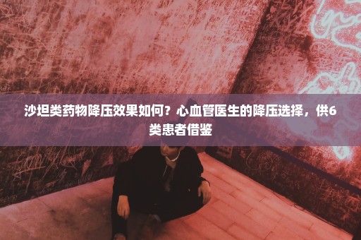 沙坦类药物降压效果如何？心血管医生的降压选择，供6类患者借鉴