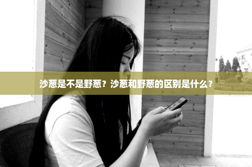 沙葱是不是野葱？沙葱和野葱的区别是什么？