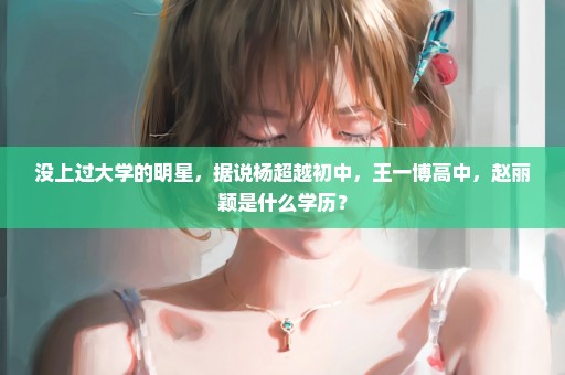 没上过大学的明星，据说杨超越初中，王一博高中，赵丽颖是什么学历？
