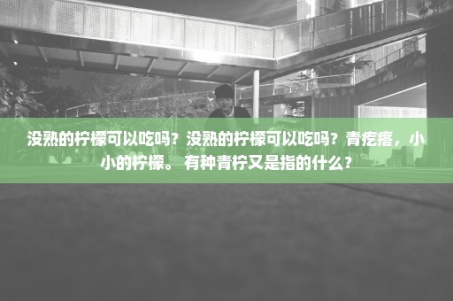 没熟的柠檬可以吃吗？没熟的柠檬可以吃吗？青疙瘩，小小的柠檬。 有种青柠又是指的什么？