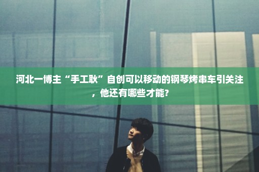 河北一博主“手工耿”自创可以移动的钢琴烤串车引关注，他还有哪些才能？