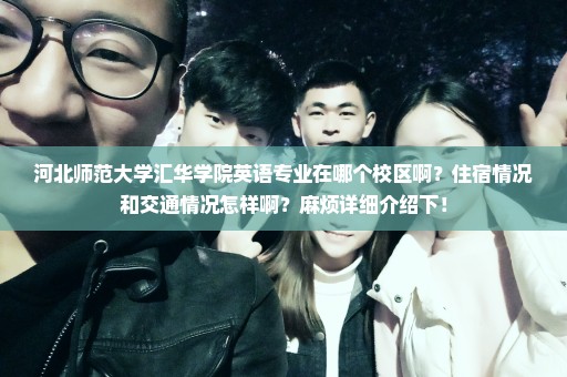 河北师范大学汇华学院英语专业在哪个校区啊？住宿情况和交通情况怎样啊？麻烦详细介绍下！