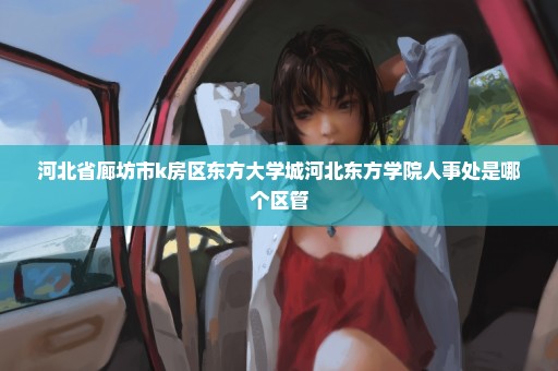 河北省廊坊市k房区东方大学城河北东方学院人事处是哪个区管