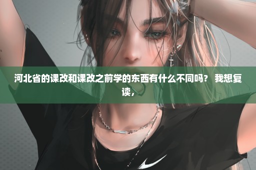 河北省的课改和课改之前学的东西有什么不同吗？ 我想复读，