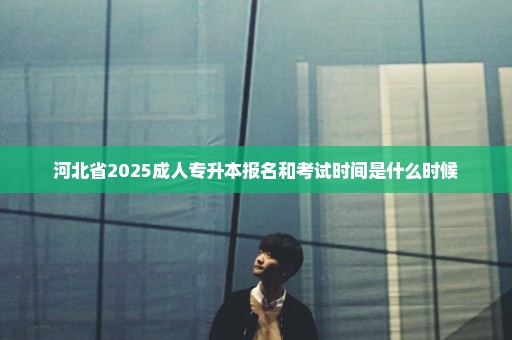 河北省2025成人专升本报名和考试时间是什么时候