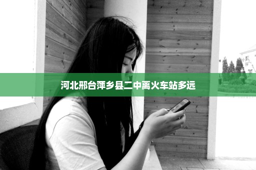 河北邢台萍乡县二中离火车站多远