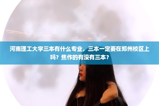河南理工大学三本有什么专业，三本一定要在郑州校区上吗？焦作的有没有三本？