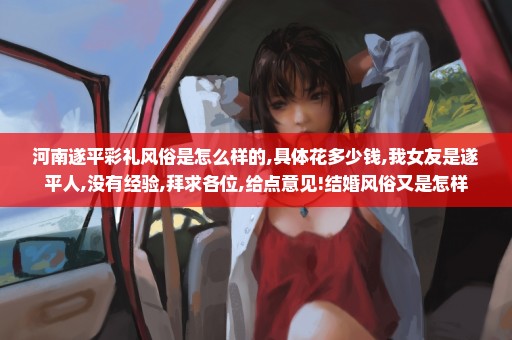 河南遂平彩礼风俗是怎么样的,具体花多少钱,我女友是遂平人,没有经验,拜求各位,给点意见!结婚风俗又是怎样