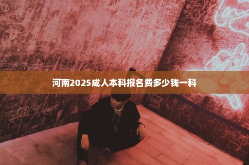 河南2025成人本科报名费多少钱一科