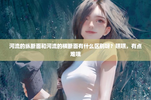 河流的纵断面和河流的横断面有什么区别呀？嘿嘿，有点难哦