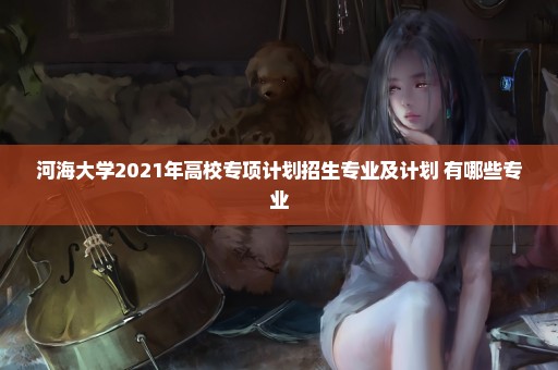 河海大学2021年高校专项计划招生专业及计划 有哪些专业