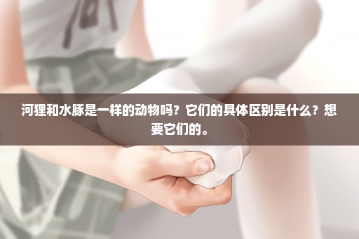 河狸和水豚是一样的动物吗？它们的具体区别是什么？想要它们的。