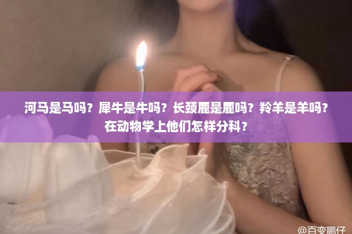 河马是马吗？犀牛是牛吗？长颈鹿是鹿吗？羚羊是羊吗？在动物学上他们怎样分科？