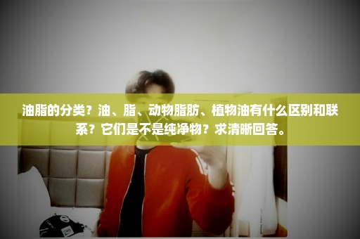 油脂的分类？油、脂、动物脂肪、植物油有什么区别和联系？它们是不是纯净物？求清晰回答。