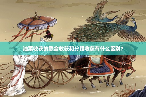 油菜收获的联合收获和分段收获有什么区别？