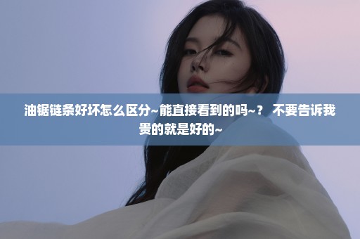 油锯链条好坏怎么区分~能直接看到的吗~？ 不要告诉我贵的就是好的~