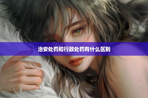 治安处罚和行政处罚有什么区别