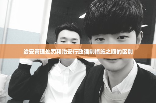 治安管理处罚和治安行政强制措施之间的区别