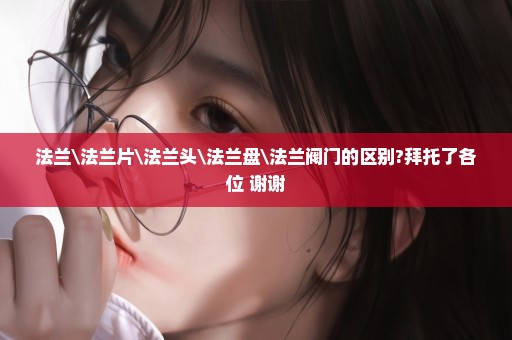 法兰\法兰片\法兰头\法兰盘\法兰阀门的区别?拜托了各位 谢谢