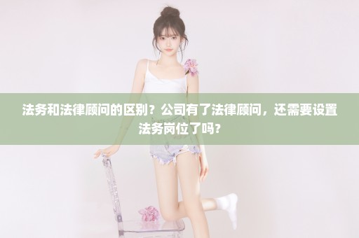 法务和法律顾问的区别？公司有了法律顾问，还需要设置法务岗位了吗？
