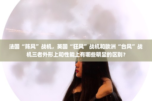 法国“阵风”战机，英国“狂风”战机和欧洲“台风”战机三者外形上和性能上有哪些明显的区别？