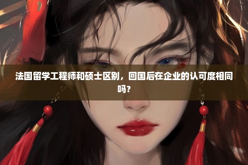 法国留学工程师和硕士区别，回国后在企业的认可度相同吗？