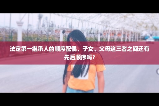 法定第一继承人的顺序配偶、子女、父母这三者之间还有先后顺序吗？
