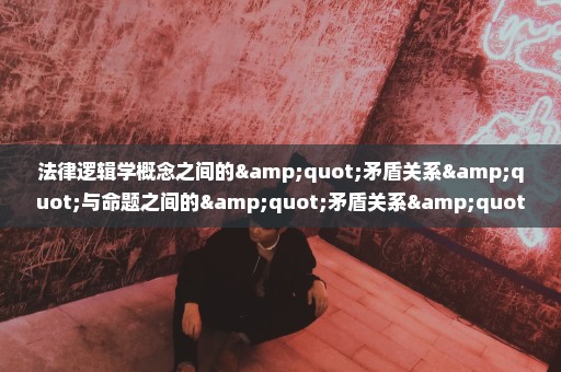 法律逻辑学概念之间的"矛盾关系"与命题之间的"矛盾关系"有何不同