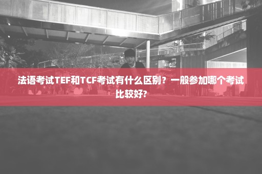 法语考试TEF和TCF考试有什么区别？一般参加哪个考试比较好?