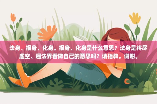 法身、报身、化身。报身、化身是什么意思？法身是将尽虚空、遍法界看做自己的意思吗？请指教。谢谢。