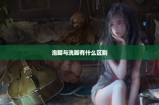 泡脚与洗脚有什么区别
