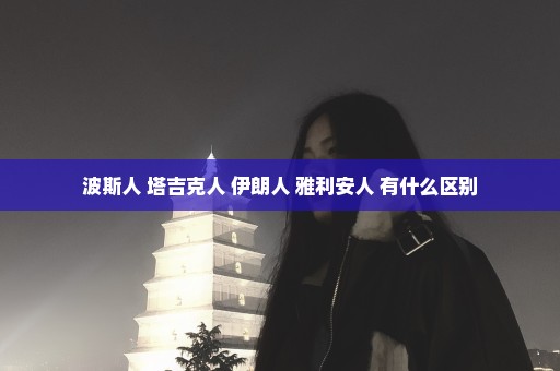 波斯人 塔吉克人 伊朗人 雅利安人 有什么区别