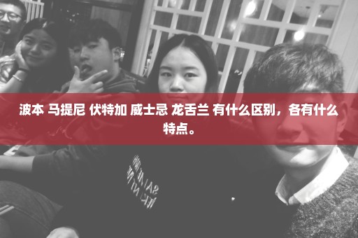 波本 马提尼 伏特加 威士忌 龙舌兰 有什么区别，各有什么特点。