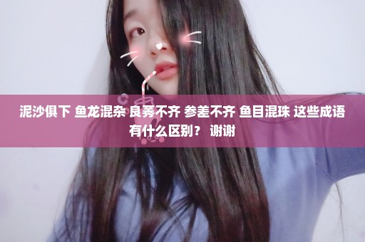 泥沙俱下 鱼龙混杂 良莠不齐 参差不齐 鱼目混珠 这些成语有什么区别？ 谢谢