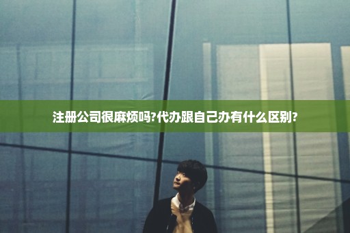 注册公司很麻烦吗?代办跟自己办有什么区别?