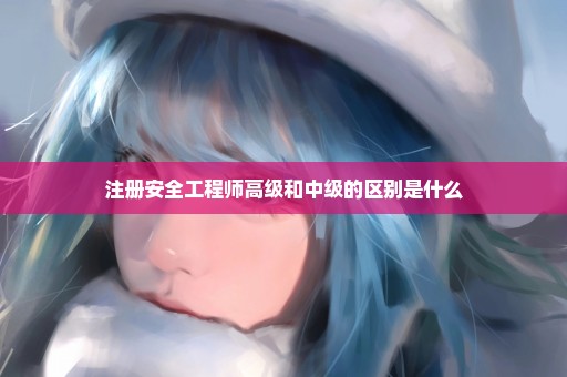 注册安全工程师高级和中级的区别是什么