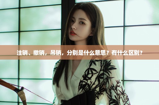 注销、撤销，吊销，分别是什么意思？有什么区别？