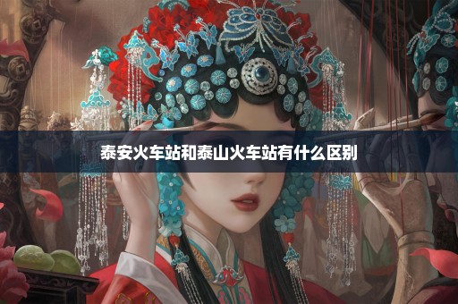 泰安火车站和泰山火车站有什么区别