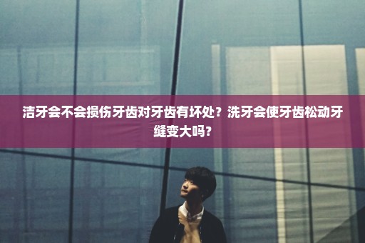 洁牙会不会损伤牙齿对牙齿有坏处？洗牙会使牙齿松动牙缝变大吗？