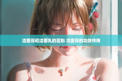 洁面膏和洁面乳的区别 洁面膏的功效作用