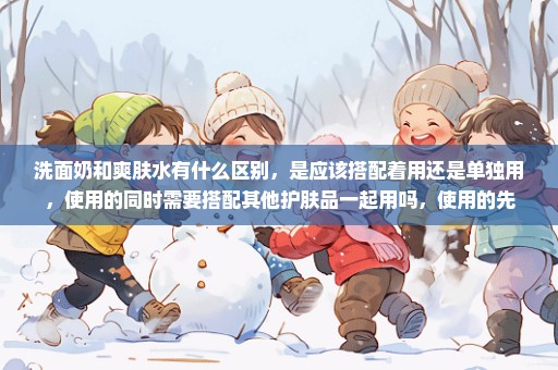 洗面奶和爽肤水有什么区别，是应该搭配着用还是单独用，使用的同时需要搭配其他护肤品一起用吗，使用的先