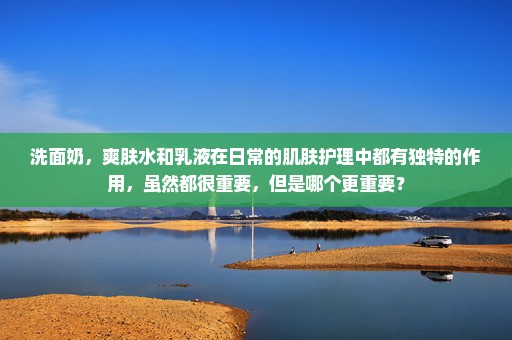洗面奶，爽肤水和乳液在日常的肌肤护理中都有独特的作用，虽然都很重要，但是哪个更重要？