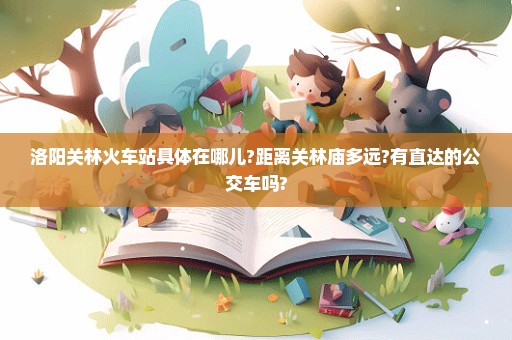 洛阳关林火车站具体在哪儿?距离关林庙多远?有直达的公交车吗?