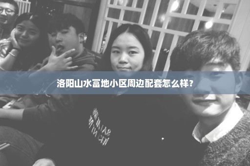 洛阳山水富地小区周边配套怎么样？