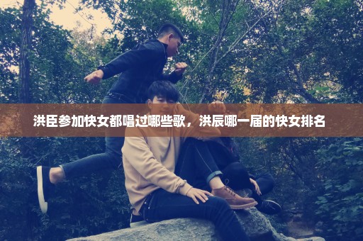 洪臣参加快女都唱过哪些歌，洪辰哪一届的快女排名 