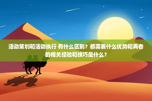 活动策划和活动执行 有什么区别？都需要什么优势和两者的相关经验和技巧是什么？
