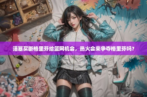 活塞买断格里芬给篮网机会，热火会来争夺格里芬吗？