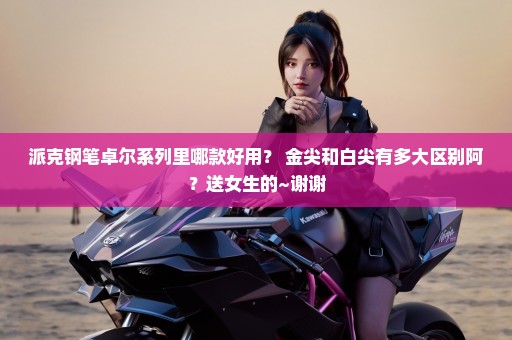 派克钢笔卓尔系列里哪款好用？ 金尖和白尖有多大区别阿？送女生的~谢谢
